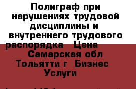 Полиграф при нарушениях трудовой дисциплины и  внутреннего трудового распорядка › Цена ­ 2 500 - Самарская обл., Тольятти г. Бизнес » Услуги   